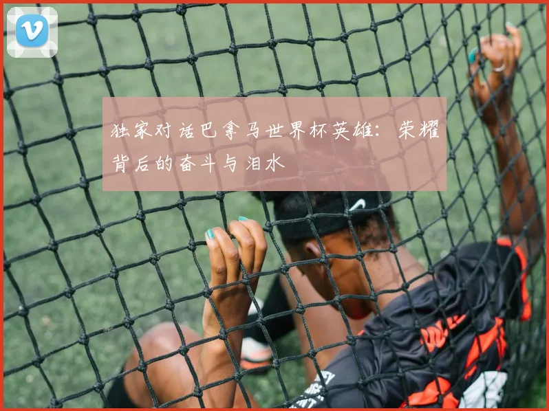 独家对话巴拿马世界杯英雄：荣耀背后的奋斗与泪水